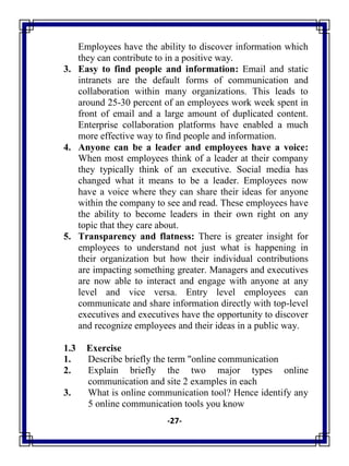 -27-
Employees have the ability to discover information which
they can contribute to in a positive way.
3. Easy to find people and information: Email and static
intranets are the default forms of communication and
collaboration within many organizations. This leads to
around 25-30 percent of an employees work week spent in
front of email and a large amount of duplicated content.
Enterprise collaboration platforms have enabled a much
more effective way to find people and information.
4. Anyone can be a leader and employees have a voice:
When most employees think of a leader at their company
they typically think of an executive. Social media has
changed what it means to be a leader. Employees now
have a voice where they can share their ideas for anyone
within the company to see and read. These employees have
the ability to become leaders in their own right on any
topic that they care about.
5. Transparency and flatness: There is greater insight for
employees to understand not just what is happening in
their organization but how their individual contributions
are impacting something greater. Managers and executives
are now able to interact and engage with anyone at any
level and vice versa. Entry level employees can
communicate and share information directly with top-level
executives and executives have the opportunity to discover
and recognize employees and their ideas in a public way.
1.3 Exercise
1. Describe briefly the term "online communication
2. Explain briefly the two major types online
communication and site 2 examples in each
3. What is online communication tool? Hence identify any
5 online communication tools you know
 