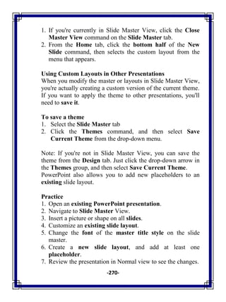 -270-
1. If you're currently in Slide Master View, click the Close
Master View command on the Slide Master tab.
2. From the Home tab, click the bottom half of the New
Slide command, then selects the custom layout from the
menu that appears.
Using Custom Layouts in Other Presentations
When you modify the master or layouts in Slide Master View,
you're actually creating a custom version of the current theme.
If you want to apply the theme to other presentations, you'll
need to save it.
To save a theme
1. Select the Slide Master tab
2. Click the Themes command, and then select Save
Current Theme from the drop-down menu.
Note: If you're not in Slide Master View, you can save the
theme from the Design tab. Just click the drop-down arrow in
the Themes group, and then select Save Current Theme.
PowerPoint also allows you to add new placeholders to an
existing slide layout.
Practice
1. Open an existing PowerPoint presentation.
2. Navigate to Slide Master View.
3. Insert a picture or shape on all slides.
4. Customize an existing slide layout.
5. Change the font of the master title style on the slide
master.
6. Create a new slide layout, and add at least one
placeholder.
7. Review the presentation in Normal view to see the changes.
 