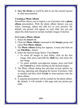 -271-
8. Save the theme so you'll be able to use the custom layouts
in other presentations.
Creating a Photo Album
PowerPoint allows you to import a set of pictures into a photo
album presentation. With the photo album feature you can
select, rearrange, adjust and add text to your pictures. By
default, one picture will appear on each slide, but you can
adjust the slide layout to include multiple images if desired.
To Create a Photo Album
1. Select the Insert tab.
2. Click the Photo Album command in the Images group and
select New Photo Album.
3. The Photo Album dialog box appears. Locate and click on
the File/Disk... button.
4. Select the desired image file(s). Click Insert.
 To select all images in your folder, click on the first
image, then press and hold the Shift key and select the
last image.
 To select multiple non-adjacent images, press and hold
the Control key while clicking on the desired images.
5. The Photo Album dialog box provides several options for
moving, adjusting and changing the layout of pictures. Edit
as needed, and then click Create to insert pictures into the
photo album.
6. A separate presentation will be created for the photo album.
By default, it will include a title page and one picture per
slide.
 