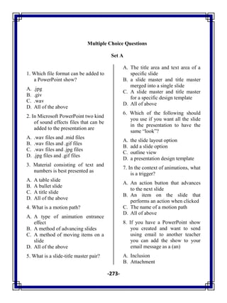 -273-
Multiple Choice Questions
Set A
1. Which file format can be added to
a PowerPoint show?
A. .jpg
B. .giv
C. .wav
D. All of the above
2. In Microsoft PowerPoint two kind
of sound effects files that can be
added to the presentation are
A. .wav files and .mid files
B. .wav files and .gif files
C. .wav files and .jpg files
D. .jpg files and .gif files
3. Material consisting of text and
numbers is best presented as
A. A table slide
B. A bullet slide
C. A title slide
D. All of the above
4. What is a motion path?
A. A type of animation entrance
effect
B. A method of advancing slides
C. A method of moving items on a
slide
D. All of the above
5. What is a slide-title master pair?
A. The title area and text area of a
specific slide
B. a slide master and title master
merged into a single slide
C. A slide master and title master
for a specific design template
D. All of above
6. Which of the following should
you use if you want all the slide
in the presentation to have the
same ―look‖?
A. the slide layout option
B. add a slide option
C. outline view
D. a presentation design template
7. In the context of animations, what
is a trigger?
A. An action button that advances
to the next slide
B. An item on the slide that
performs an action when clicked
C. The name of a motion path
D. All of above
8. If you have a PowerPoint show
you created and want to send
using email to another teacher
you can add the show to your
email message as a (an)
A. Inclusion
B. Attachment
 
