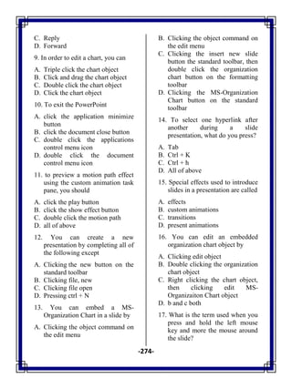 -274-
C. Reply
D. Forward
9. In order to edit a chart, you can
A. Triple click the chart object
B. Click and drag the chart object
C. Double click the chart object
D. Click the chart object
10. To exit the PowerPoint
A. click the application minimize
button
B. click the document close button
C. double click the applications
control menu icon
D. double click the document
control menu icon
11. to preview a motion path effect
using the custom animation task
pane, you should
A. click the play button
B. click the show effect button
C. double click the motion path
D. all of above
12. You can create a new
presentation by completing all of
the following except
A. Clicking the new button on the
standard toolbar
B. Clicking file, new
C. Clicking file open
D. Pressing ctrl + N
13. You can embed a MS-
Organization Chart in a slide by
A. Clicking the object command on
the edit menu
B. Clicking the object command on
the edit menu
C. Clicking the insert new slide
button the standard toolbar, then
double click the organization
chart button on the formatting
toolbar
D. Clicking the MS-Organization
Chart button on the standard
toolbar
14. To select one hyperlink after
another during a slide
presentation, what do you press?
A. Tab
B. Ctrl + K
C. Ctrl + h
D. All of above
15. Special effects used to introduce
slides in a presentation are called
A. effects
B. custom animations
C. transitions
D. present animations
16. You can edit an embedded
organization chart object by
A. Clicking edit object
B. Double clicking the organization
chart object
C. Right clicking the chart object,
then clicking edit MS-
Organizaiton Chart object
D. b and c both
17. What is the term used when you
press and hold the left mouse
key and more the mouse around
the slide?
 