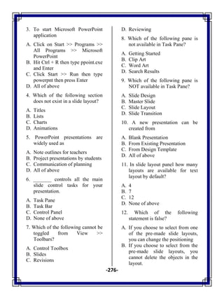 -276-
3. To start Microsoft PowerPoint
application
A. Click on Start >> Programs >>
All Programs >> Microsoft
PowerPoint
B. Hit Ctrl + R then type ppoint.exe
and Enter
C. Click Start >> Run then type
powerpnt then press Enter
D. All of above
4. Which of the following section
does not exist in a slide layout?
A. Titles
B. Lists
C. Charts
D. Animations
5. PowerPoint presentations are
widely used as
A. Note outlines for teachers
B. Project presentations by students
C. Communication of planning
D. All of above
6. _______ controls all the main
slide control tasks for your
presentation.
A. Task Pane
B. Task Bar
C. Control Panel
D. None of above
7. Which of the following cannot be
toggled from View >>
Toolbars?
A. Control Toolbox
B. Slides
C. Revisions
D. Reviewing
8. Which of the following pane is
not available in Task Pane?
A. Getting Started
B. Clip Art
C. Word Art
D. Search Results
9. Which of the following pane is
NOT available in Task Pane?
A. Slide Design
B. Master Slide
C. Slide Layout
D. Slide Transition
10. A new presentation can be
created from
A. Blank Presentation
B. From Existing Presentation
C. From Design Template
D. All of above
11. In slide layout panel how many
layouts are available for text
layout by default?
A. 4
B. 7
C. 12
D. None of above
12. Which of the following
statement is false?
A. If you choose to select from one
of the pre-made slide layouts,
you can change the positioning
B. If you choose to select from the
pre-made slide layouts, you
cannot delete the objects in the
layout.
 