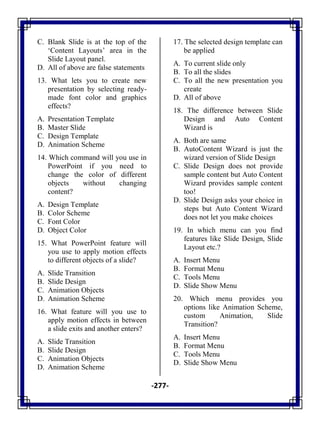 -277-
C. Blank Slide is at the top of the
‗Content Layouts‘ area in the
Slide Layout panel.
D. All of above are false statements
13. What lets you to create new
presentation by selecting ready-
made font color and graphics
effects?
A. Presentation Template
B. Master Slide
C. Design Template
D. Animation Scheme
14. Which command will you use in
PowerPoint if you need to
change the color of different
objects without changing
content?
A. Design Template
B. Color Scheme
C. Font Color
D. Object Color
15. What PowerPoint feature will
you use to apply motion effects
to different objects of a slide?
A. Slide Transition
B. Slide Design
C. Animation Objects
D. Animation Scheme
16. What feature will you use to
apply motion effects in between
a slide exits and another enters?
A. Slide Transition
B. Slide Design
C. Animation Objects
D. Animation Scheme
17. The selected design template can
be applied
A. To current slide only
B. To all the slides
C. To all the new presentation you
create
D. All of above
18. The difference between Slide
Design and Auto Content
Wizard is
A. Both are same
B. AutoContent Wizard is just the
wizard version of Slide Design
C. Slide Design does not provide
sample content but Auto Content
Wizard provides sample content
too!
D. Slide Design asks your choice in
steps but Auto Content Wizard
does not let you make choices
19. In which menu can you find
features like Slide Design, Slide
Layout etc.?
A. Insert Menu
B. Format Menu
C. Tools Menu
D. Slide Show Menu
20. Which menu provides you
options like Animation Scheme,
custom Animation, Slide
Transition?
A. Insert Menu
B. Format Menu
C. Tools Menu
D. Slide Show Menu
 