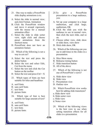 -278-
21. One way to make a PowerPoint
slide display animations is to:
A. Select the slide in normal view;
and click Format, Animation
B. Click the PowerPoint window
and move it around vigorously
with the mouse for a manual
animation effect
C. Select the slide in slide sorter
view, right click and choose
preset animations from the
shortcut menu
D. PowerPoint does not have an
animation feature
22. Which of the following is not a
way to cut ext?
A. Select the text and press the
delete button
B. Select the text and select Edit,
Cut from the menu
C. Select the text and click the Cut
button on the toolbar
D. Select the text and press Ctrl + X
23. Which types of fonts are best
suitable for titles and headlines
A. serif fonts
B. sans serif fonts
C. text fonts
D. picture fonts
24. Which type of font is best
suitable for large amount of text?
A. serif fonts
B. sans serif fonts
C. text fonts
D. picture fonts
25.To give a PowerPoint
presentation to a large audience,
you:
A. Set up your computer in a large
auditorium, and click large,
auditorium, OK
B. Click the slide you wish the
audience to see in normal view,
then click the next slide, and so
on.
C. Choose either view, slide show
or slide show, view show
D. Slick slide show, OK
26. Which of the following can you
use to add times to the slides in a
presentation
A. Slice Show menu
B. Rehearse timing button
C. Slide transition button
D. All of the above
27. Which of the following is not
one of PowerPoint‘s views?
A. Slide show view
B. Slide view
C. Presentation view
D. Outline view
28. Which PowerPoint view works
best for adding slide transitions?
a. Slide show view
b. Slide sorter view
c. Slide view
d. Notes view
29. Which of the following views
is the best view to use when
setting transition effects for all
slides in a presentation
 
