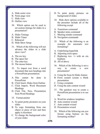 -279-
A. Slide sorter view
B. Notes page view
C. Slide view
D. Outline view
30. Which option can be used to
set custom timings for slides in a
presentation?
A. Slider Timings
B. Slider Timer
C. Rehearsal
D. Slide Show Setup
31. Which of the following will not
advance the slides in a slide
show view?
A. The esc key
B. The space bar
C. The enter key
D. The mouse button
32. To import text from a word
document that uses headings into
a PowerPoint presentation:
A. This cannot be done in
PowerPoint
B. Click Insert, Slides from Outline
C. Click Import, Word Document
Headings
D. Click File, New, Presentation
from Word Headings
33. Format painter
A. To paint pretty picutures on your
slides
B. To copy formatting from one
object or piece of text and then
apply it elsewhere
C. To change the background color
of your slides
D. To paint pretty pictures on
background of slides
34. Slide show options available to
the presenter include all of the
following except
A. Transitions command
B. Speaker notes command
C. Meeting minder command
D. Navigation commands
35. Which of the following is an
example for automatic text
formatting?
A. Underlining hyperlink
B. Adjusting extra space
C. Replacing two -‘s with an em
hyphens
D. All of above
36. Which of the following is not a
way to create a new
presentation?
A. Using the Scan-In Slides feature
B. From scratch (create a blank
presentation
C. Using a template
D. Using the auto content wizard
37. The quickest way to create a
PowerPoint presentation is to use
the
A. Word for windows templates
B. Auto creation wizard
C. Auto content wizard
D. Presentation wizard
38. Which of the following can you
format using buttons on the
formatting toolbar?
 