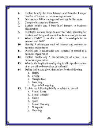 -28-
4. Explain briefly the term Internet and describe 4 major
benefits of internet to business organization
5. Discuss any 5 disadvantages of Internet for Business
6. Compare Intranet and Extranet
7. Explain briefly any 5 benefit of Intranet to business
organization
8. Highlights various things to cater for when planning for
creation and design of internet for business organization
9. What is DMZ? Hence discuss the relationship between
extranet and DMZ.
10. Identify 5 advantages each of internet and extranet to
business organization
11. Discuss any 5 advantages and Benefits of Email to a
business organization
12. Explain briefly any 5 dis-advantages of e-mail to a
business organization
13. What is the implication of typing in all caps the content
of an e-mail to the receiver of such mail
14. Define smiles and gives the smiley for the following
a. Happy
b. Crying
c. Straight face
d. Frowning
e. Big smile/Laughing
15. Explain the following briefly as related to e-mail
a. E-mail filters
b. E-mail whitelist
c. Flame
d. Spam
e. E-mail blocking
f. Netiquette
g. Shouting
 