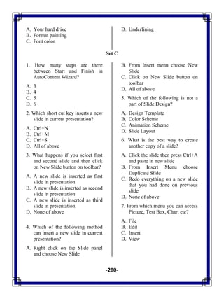-280-
A. Your hard drive
B. Format painting
C. Font color
D. Underlining
Set C
1. How many steps are there
between Start and Finish in
AutoContent Wizard?
A. 3
B. 4
C. 5
D. 6
2. Which short cut key inserts a new
slide in current presentation?
A. Ctrl+N
B. Ctrl+M
C. Ctrl+S
D. All of above
3. What happens if you select first
and second slide and then click
on New Slide button on toolbar?
A. A new slide is inserted as first
slide in presentation
B. A new slide is inserted as second
slide in presentation
C. A new slide is inserted as third
slide in presentation
D. None of above
4. Which of the following method
can insert a new slide in current
presentation?
A. Right click on the Slide panel
and choose New Slide
B. From Insert menu choose New
Slide
C. Click on New Slide button on
toolbar
D. All of above
5. Which of the following is not a
part of Slide Design?
A. Design Template
B. Color Scheme
C. Animation Scheme
D. Slide Layout
6. What is the best way to create
another copy of a slide?
A. Click the slide then press Ctrl+A
and paste in new slide
B. From Insert Menu choose
Duplicate Slide
C. Redo everything on a new slide
that you had done on previous
slide
D. None of above
7. From which menu you can access
Picture, Test Box, Chart etc?
A. File
B. Edit
C. Insert
D. View
 