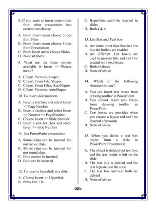 -281-
8. If you want to insert some slides
from other presentation into
current one choose
A. From Insert menu choose Slides
from Files
B. From Insert menu choose Slides
from Presentation
C. From Insert menu choose Slides
D. None of above
9. What are the three options
available in Insert >> Picture
menu?
A. Clipart, Pictures, Shapes
B. Clipart, From File, Shapes
C. Clipart, From Files, AutoShapes
D. Clipart, Pictures, AutoShapes
10. To insert slide numbers
A. Insert a text box and select Insert
>> Page Number
B. Insert a textbox and select Insert
>> Number >> PageNumber
C. Choose Insert >> Slide Number
D. Insert a new text box and select
Insert >> slide Number
11. In a PowerPoint presentation
A. Sound clips can be inserted but
not movie clips
B. Movie clips can be inserted but
not sound clips
C. Both cannot be inserted
D. Both can be inserted
12. To insert a hyperlink in a slide
A. Choose Insert >> Hyperlink
B. Press Ctrl + K
C. Hyperlinks can‘t be inserted in
slides
D. Both a & b
13. List Box and Text box
A. Are some other than that in a list
box the bullets are enabled
B. Are different. List boxes are
used to present lists and can‘t be
created with text boxes.
C. Both of above
D. None of above
14. Which of the following
statement is true?
A. You can insert text boxes from
drawing toolbar in PowerPoint
B. You cannot insert text boxes
from drawing toolbar in
PowerPoint
C. Text boxes are provides when
you choose a layout and can‘t be
inserted afterwards
D. None of above
15. When you delete a text box
object from a slide in
PowerPoint Presentation
A. The object is deleted but text box
and the text inside is left on the
slide
B. The text box is deleted and the
text is pasted on the slide
C. The text box and text both are
deleted
D. None of above
 