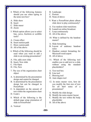 -283-
4. Which of the following features
should you use when typing in
the notes text box?
A. Slide show
B. Insert
C. Slide maser
D. Zoom
5. Which option allows you to select
line, curve, freeform or scribble
tools?
A. Create effect
B. Insert motion path
C. Draw custom path
D. All of the above
6. Which of the following should be
used when you want to add a
slide to an existing presentation?
A. File, add a new slide
B. Insert, New slide
C. File Open
D. File, New
7. The size of the organization chart
object
A. Is determined by the presentation
design and cannot be changed
B. Is determined by the presentation
design but can be changed in
PowerPoint
C. Is dependent on the amount of
text within the organization chart
D. b and c
8. Which of the following is the
default page setup orientation of
slide in PowerPoint?
A. Vertical
B. Landscape
C. Portrait
D. None of above
9. Want a PowerPoint photo album
slide show to play continuously?
A. Use random slide transitions
B. Launch an online broadcast
C. Loop continuously
D. All of the above
10. What is defined by the handout
master?
A. Slide formatting
B. Layout of audience handout
notes
C. Handout content formatting for
Microsoft word export
D. All of above
11. Which of the following tool
enables you to add text to a slide
without using the standard
placeholders?
A. Text tool box
B. Line tool
C. Drawing tool
D. Auto shapes tool
12. In notes master view, how do
you modify the font size of text
for all hte4 notes of a
presentation?
A. Modify the slide design
B. Modify the notes master layout
C. Modify the text within the body
placeholder
D. All of the above
 