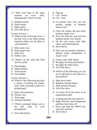 -284-
13. Want your logo in the same
position on every slide,
automatically? Insert it on the
A. Handout master
B. Notes master
C. Slide master
D. All of the above
Correct Answer: c
14. Which of the following views is
the best view to use when setting
transition effects for all slides in
a presentation?
A. Slide sorter view
B. Notes pages view
C. Slide view
D. Outline view
15. Objects on the slide that hold
text are called
A. Placeholders
B. Object holders
C. Auto layouts
D. Text holders
Correct Answer: a
16. Which of the following provides
a means of printing out feature
notes with a miniature slide on a
printed page?
A. Slide with animation
B. Outline view
C. Notes page
D. Audience handout
17. Which command brings you to
the first slide in your
presentation?
A. Next slide button
B. Page up
C. Ctrl + Home
D. Ctrl + End
18. In normal view, how can you
quickly change to handout
master view?
A. Click the outline tab and select
handout master view
B. Press the shift key and click the
handout master view button
C. On the view menu, click slide
sorter, and click handouts.
D. All of above
19. How can you quickly reinstate a
deleted footer placeholder in
master view?
A. Create a new slide master
B. Re-apply the footer placeholder
C. Re-apply the slide layout
D. All of the above
20. Which of the following can you
use to add times to the slides in a
presentation?
A. Slide show menu
B. Rehearse timings button
C. Slide transition button
D. All of the above
21. To select all of the boxes of an
organization chart
A. Clicking and edit and select all
B. Right click the chart background
and then click select all
C. Press and hold the SHIFT key
and click each box
D. All of above
 