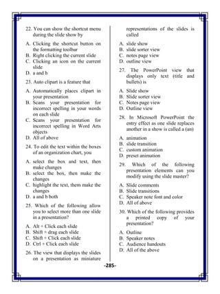 -285-
22. You can show the shortcut menu
during the slide show by
A. Clicking the shortcut button on
the formatting toolbar
B. Right clicking the current slide
C. Clicking an icon on the current
slide
D. a and b
23. Auto clipart is a feature that
A. Automatically places clipart in
your presentation
B. Scans your presentation for
incorrect spelling in your words
on each slide
C. Scans your presentation for
incorrect spelling in Word Arts
objects
D. All of above
24. To edit the text within the boxes
of an organization chart, you
A. select the box and text, then
make changes
B. select the box, then make the
changes
C. highlight the text, them make the
changes
D. a and b both
25. Which of the following allow
you to select more than one slide
in a presentation?
A. Alt + Click each slide
B. Shift + drag each slide
C. Shift + Click each slide
D. Ctrl + Click each slide
26. The view that displays the slides
on a presentation as miniature
representations of the slides is
called
A. slide show
B. slide sorter view
C. notes page view
D. outline view
27. The PowerPoint view that
displays only text (title and
bullets) is
A. Slide show
B. Slide sorter view
C. Notes page view
D. Outline view
28. In Microsoft PowerPoint the
entry effect as one slide replaces
another in a show is called a (an)
A. animation
B. slide transition
C. custom animation
D. preset animation
29. Which of the following
presentation elements can you
modify using the slide master?
A. Slide comments
B. Slide transitions
C. Speaker note font and color
D. All of above
30. Which of the following provides
a printed copy of your
presentation?
A. Outline
B. Speaker notes
C. Audience handouts
D. All of the above
 