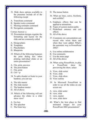 -286-
31. Slide show options available to
the presenter include all of the
following except
A. Transitions command
B. Speaker notes command
C. Meeting reminder command
D. Navigation commands
Correct Answer: a
32. Presentation designs regulate the
formatting and layout for the
slide and are commonly called
A. Design plates
B. Templates
C. Placeholders
D. Blueprints
33. Which of the following bypasses
the print dialog box when
printing individual slides or an
entire presentation?
A. File, print, preview
B. The print button
C. File, print
D. Ctrl + p
34. To add a header or footer to your
handout, you can use
A. The title master
B. The slide master
C. The handout master
D. All of above
35. Which of the following will not
advance the slides in a slide
show view?
A. Esc key
B. The spacebar
C. The Enter key
D. The mouse button
36. What are lines, curve, freeform,
and scribble?
A. Emphasis effects that can be
applied to animations
B. Types of custom motion paths
C. Predefined entrance and exit
effects
D. All of the above
37. Comments on a presentation can
record who wrote them and
when they were added. What‘s
the automatic way in PowerPoint
2002?
A. Use online collaboration
B. Use comments
C. Use the notes page
D. All of the above
38. When using PowerPoint, to play
a PowerPoint show for
previewing the show, select
A. View, slide sorter
B. View, slide
C. View, slide show
D. View outline
39. In Microsoft PowerPoint in
order to see all the slides on one
screen use
A. view, slide sorter
B. view, slide
C. view, master
D. view, slide show
40. What‘s the best place to find
animated images for your
PowerPoint 2002 presentation?
 