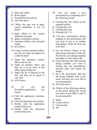 -287-
A. Microsoft online
B. Word clipart
C. PowerPoint tools and ins
D. All of the above
41. What‘s the easy way to apply
varied animations to test on
slides?
A. apply effects in the custom
animation text pane
B. apply an animation scheme
C. customize bullets with animated
clipart
D. all of above
42. Using a custom animation effect,
how do you make text appear on
a slide by letter?
A. Apply the animation scheme
fade in one by one.
B. Apply an entrance effect, and
then set it to by letter in the
effect option dialog box
C. Apply the fly in entrance to the
text, and then set its speed to
very slow.
D. All of above
43. To exit the
PowerPoint application, you
should
A. Click the application minimize
button
B. Click the document close button
C. Double click the application
control menu icon
D. Double click the document
control menu icon
44. You can create a new
presentation by completing all of
the following except:
A. Clicking the new button on the
standard toolbar
B. Clicking file, new
C. Clicking file open
D. Pressing Ctrl + N
45. You have customized a design
template in one presentation and
you want to use it in another
presentation. What the best way
to do this?
A. Use the browse feature in the
slide design task pane to find the
file that has your design template
and apply it to the current file.
B. Copy and paste the slide with the
design template you want to
include the new presentation;
inserted slide will inherit the
design
C. Save the presentation that has
the design template with a new
name, and then use a new file to
your presentation
D. All of the above.
46. Which of the following options
in the printer dialog box would
you select to prit slides 5 and 12
in a presentation?
A. Slides
B. Custom shows
C. Current slide
D. All
 