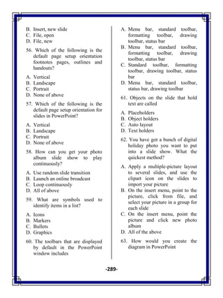 -289-
B. Insert, new slide
C. File, open
D. File, new
56. Which of the following is the
default page setup orientation
footnotes pages, outlines and
handouts?
A. Vertical
B. Landscape
C. Portrait
D. None of above
57. Which of the following is the
default page setup orientation for
slides in PowerPoint?
A. Vertical
B. Landscape
C. Portrait
D. None of above
58. How can you get your photo
album slide show to play
continuously?
A. Use random slide transition
B. Launch an online broadcast
C. Loop continuously
D. All of above
59. What are symbols used to
identify items in a list?
A. Icons
B. Markers
C. Bullets
D. Graphics
60. The toolbars that are displayed
by default in the PowerPoint
window includes
A. Menu bar, standard toolbar,
formatting toolbar, drawing
toolbar, status bar
B. Menu bar, standard toolbar,
formatting toolbar, drawing
toolbar, status bar
C. Standard toolbar, formatting
toolbar, drawing toolbar, status
bar
D. Menu bar, standard toolbar,
status bar, drawing toolbar
61. Objects on the slide that hold
text are called
A. Placeholders
B. Object holders
C. Auto layout
D. Text holders
62. You have got a bunch of digital
holiday photo you want to put
into a slide show. What the
quickest method?
A. Apply a multiple-picture layout
to several slides, and use the
clipart icon on the slides to
import your picture
B. On the insert menu, point to the
picture, click from file, and
select your picture in a group for
each slide
C. On the insert menu, point the
picture and click new photo
album
D. All of the above
63. How would you create the
diagram in PowerPoint
 