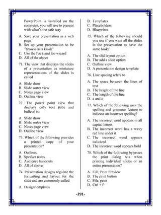 -291-
PowerPoint is installed on the
computer, you will use to present
with what‘s the safe way
A. Save your presentation as a web
page
B. Set up your presentation to be
‖browse as a kiosk‖
C. Use the Pack and Go wizard
D. All of the above
71. The view that displays the slides
of a presentation as miniature
representations of the slides is
called
A. Slide show
B. Slide sorter view
C. Notes page view
D. Outline view
72. The power point view that
displays only text (title and
bullets) is:
A. Slide show
B. Slide sorter view
C. Notes page view
D. Outline view
73. Which of the following provides
a printed copy of your
presentation?
A. Outlines
B. Speaker notes
C. Audience handouts
D. All of above
74. Presentation designs regulate the
formatting and layout for the
slide and are commonly called
A. Design templates
B. Templates
C. Placeholders
D. Blueprints
75. Which of the following should
you use if you want all the slides
in the presentation to have the
same look?
A. The slid layout option
B. The add a slide option
C. Outline view
D. A presentation design template
76. Line spacing refers to
A. The space between the lines of
text
B. The height of the line
C. The length of the line
D. a and c
77. Which of the following uses the
spelling and grammar feature to
indicate an incorrect spelling?
A. The incorrect word appears in all
capital letters
B. The incorrect word has a wavy
red line under it
C. The incorrect word appears
italicized
D. The incorrect word appears bold
78. Which of the following bypasses
the print dialog box when
printing individual slides or an
entire presentation?
A. File, Print Preview
B. The print button
C. File, print
D. Ctrl + P
 