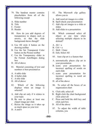 -292-
79. The handout master contains
placeholders from all of the
following except
A. Slide number
B. Title
C. Footer
D. Header
80. How do you add degrees of
transparency to shapes such as
arrows, so that the slide
background shows though?
A. Use #D style 4 button on the
drawing toolbar
B. Use the Set Transparent Color
button on the Picture toolbar
C. Use the Transparency slider in
the Format AutoShapes dialog
box
D. All of above
81. Material consisting of text and
numbers is best presented as
A. A table slide
B. A bullet slide
C. A title slide
D. All of above
82. Which of the following
displays when an image is
selected?
A. Add clip art only if it relates to
your topic
B. Be sure to place at least one
clipart image per slide
C. Resize the image so it takes up
as much space as your text
D. A and b
83. The Microsoft clip gallery
allows you to
A. Add word art images to a slide
B. Spell check your presentation
C. Add clip art images to a slide or
slides
D. Add slides to a presentation
84. Which command select all
object at one time when
selecting multiple objects to be
deleted?
A. Alt + a
B. Ctrl + a
C. Shift + Enter
D. Edit, Select All
85. Auto clip art is a feature that
A. automatically places clip art in
your presentation
B. scans your presentation for
incorrect spelling of words on
each slide
C. scans your presentation for
incorrect spelling in word art
objects
D. all of the above
86. To select all the boxes of an
organization chart
A. Click edit, select all
B. Right click the chart background
click select all
C. Press and hold the shift key and
click each box
D. All of the above
87. To adjust the width of table
columns, you
 