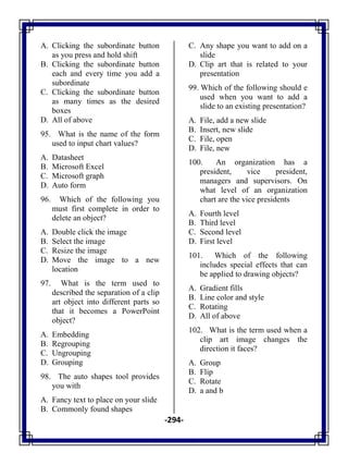 -294-
A. Clicking the subordinate button
as you press and hold shift
B. Clicking the subordinate button
each and every time you add a
subordinate
C. Clicking the subordinate button
as many times as the desired
boxes
D. All of above
95. What is the name of the form
used to input chart values?
A. Datasheet
B. Microsoft Excel
C. Microsoft graph
D. Auto form
96. Which of the following you
must first complete in order to
delete an object?
A. Double click the image
B. Select the image
C. Resize the image
D. Move the image to a new
location
97. What is the term used to
described the separation of a clip
art object into different parts so
that it becomes a PowerPoint
object?
A. Embedding
B. Regrouping
C. Ungrouping
D. Grouping
98. The auto shapes tool provides
you with
A. Fancy text to place on your slide
B. Commonly found shapes
C. Any shape you want to add on a
slide
D. Clip art that is related to your
presentation
99. Which of the following should e
used when you want to add a
slide to an existing presentation?
A. File, add a new slide
B. Insert, new slide
C. File, open
D. File, new
100. An organization has a
president, vice president,
managers and supervisors. On
what level of an organization
chart are the vice presidents
A. Fourth level
B. Third level
C. Second level
D. First level
101. Which of the following
includes special effects that can
be applied to drawing objects?
A. Gradient fills
B. Line color and style
C. Rotating
D. All of above
102. What is the term used when a
clip art image changes the
direction it faces?
A. Group
B. Flip
C. Rotate
D. a and b
 