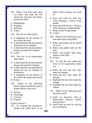 -295-
103. What is the term used when
you press and hold the left
mouse key and move the mouse
around the slide?
A. Highlighting
B. Dragging
C. Selecting
D. b and c
104. The size of a table object
A. Is dependent on the amount of
text within the table
B. Is determined by the presentation
design but can be changed
C. Is determined by the presentation
design and cannot be changed
D. a and c
105. The size of an organization
chart object
A. Is determined by the presentation
design and cannot be changed
B. Is determined by the presentation
design but can be changed in
PowerPoint
C. Is dependent on the amount of
text within the organization chart
D. B and c
106. Which of the following
format options should be used to
display dollars on an axis?
A. Normal
B. Percentage
C. Currency
D. Comma
Correct Answer: c
107. To maintain the perspective
(height and width ratio) of an
object when resizing, you need
to
A. Press and hold the shift key
while dragging a corner sizing
handle
B. Press and hold the alt + ctrl keys
while dragging a middle handle
C. Drag a corner sizing handle
D. A and c
108. Which of the following is/are
true about rulers and guides?
A. Rulers and guides can be turned
on or off
B. Rulers and guides print on the
slide
C. Rulers and guides help place
objects on the slide
D. A and c
109. To edit the text within the
boxes of an organization chart,
you
A. Select the box and text, then
make the changes
B. Select the box, then make the
changes
C. Highlight the text, then make the
changes
D. Highlight the text then make the
change
110. Which of the following best
describes serifs?
A. Serifs on characters help to
differentiate between similar
looking letters
B. Serifs fonts are best for viewing
test at a distance
 