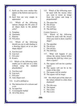 -296-
C. Serifs are fine cross strokes that
appear at the bottom and top of a
letter
D. Serif font are very simple in
appearance
111. Which of the following
options changes the fill color of
an object back to the default
color?
A. Template
B. Automatic
C. Patterns
D. Fill colors
112. Which of the following
should you use to add shading to
a drawing object on or an auto
shape object?
A. Text box tool
B. Line tool
C. Fill color
D. B and c
113. Which of the following tools
enable you to add text to a slide
without using the standard
placeholders?
A. Text box tool
B. Line tool;
C. Fill color
D. Auto shapes tool
114. A cell is defined as
A. The intersection of a column and
a row
B. An input box
C. A rectangular marker
D. All of the above
115. Which of the following must
be used with the mouse when
you want to resize an image
from the center and keep it
proportioned?
A. The space bar
B. The alt key
C. The ctrl key
D. The shift key
Correct Answer: c
116. Which of the following
should be used with the mouse
when you want to draw a perfect
shape?
A. The spacebar
B. The alt key
C. The ctrl key
D. The shift key
117. What will happen if you
release the mouse button before
releasing the shift key when you
draw a square?
A. The square will not be a perfect
square
B. The square will not be at the
center of the slide
C. The square will be smaller
D. The square will be larger
118. On which part of the chart are
the values entered in a data sheet
displayed?
A. The title area
B. The legend
C. The y-axis
D. The x-axis
 