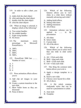 -297-
119. in order to edit a chart, you
can
A. triple click the chart object
B. click and drag the chart object
C. double click the chart object
D. click the chart objects
120. When an image is selected, it
displays which of the following?
A. Two corner handles
B. Six middle handles
C. Eight sizing handles
D. Six boxes
121. The maximum zoom
percentage in Microsoft
PowerPoint is
A. 100%
B. 200%
C. 400%
D. 500%
122. PowerPoint 2000 has …….
Number of views
A. 3
B. 4
C. 5
D. 6
123. Press animation effects allows
you to
A. Add clip art images to your
slides
B. Create a custom transition to the
nect slide
C. Show bullet items as they are
discussed
D. None of above
124. Which of the following
features allows you to view
slides in a slide show without
manually advancing each slide?
A. Adding build effects
B. Setting slide times
C. Adding transitions
D. All of these
125. Animation schemes can be
applied to ….. in the
presentation
A. All slides
B. Select slides
C. Current slide
D. All of the above
126. Which of the following
feature allows you to select more
than one slide in slide sorter
view?
A. Alt + Click each slide
B. Shift + drag each slide
C. Shift + Click each slide
D. Ctrl + Click each slide
127. One thing the common tasks
button allows you to do is
A. Apply a design template to a
slide
B. Insert a new slide
C. Choose a new layout for a slide
D. All of above
128. A file which contains
readymade styles that can be
used for a presentation is called
A. Auto style
B. Template
 