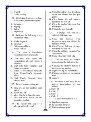 -298-
C. Wizard
D. Pre-formatting
129. Which key deletes text before,
or the left of, the insertion point?
A. Backspace
B. Page up
C. Delete
D. Page down
130. Which of the following is not
a transition effect?
A. Blinks diagonal
B. Dissolve
C. Fade through black
D. Blinds vertical
131. To create a PowerPoint
presentation from a template
A. Click File, New, select the
presentations tab and choose a
template
B. Click File, New Template and
choose a template
C. Import a presentation template
from PowerPoint‘s template
wizard
D. Click Create Template from
scratch, Now
132. To save a presentation you
A. click save on the windows start
button
B. press Ctrl + F5
C. select File, Save from the menu
D. click the saver button on the
formatting toolbar
133. To change font size of a
selected slide title, you?
A. Click the toolbars font dropdown
arrow and choose the font you
prefer
B. Click format, title and choose a
font from the font tab
C. Click the toolbar‘s increase font
size button
D. Click title, new font, ok.
134. To change font size of a
selected slide title, you:
A. Click the toolbars Font
dropdown arrow and choose the
font you prefer
B. Click Format, Title and choose a
font from the font tab
C. Click the toolbar‘s Increase Font
Size button
D. Click Title, New Font, OK
135. You can show the shortcut
menu during the slide show by
A. Clicking the shortcut button in
the formatting toolbar
B. Right clicking the current slide
C. Clicking an icon on the current
slide
D. A and b
136. To insert a new slide in the
current presentation, we can
choose
a. Ctrl + M
b. Ctrl + N
c. Ctrl + O
d. Ctrl + F
137. Microsoft PowerPoint is a
A. Database program
B. Spreadsheet program
C. Presentation program
 