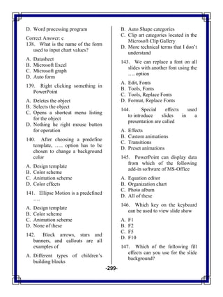 -299-
D. Word processing program
Correct Answer: c
138. What is the name of the form
used to input chart values?
A. Datasheet
B. Microsoft Excel
C. Microsoft graph
D. Auto form
139. Right clicking something in
PowerPoint
A. Deletes the object
B. Selects the object
C. Opens a shortcut menu listing
for the object
D. Nothing he right mouse button
for operation
140. After choosing a predefine
template, ….. option has to be
chosen to change a background
color
A. Design template
B. Color scheme
C. Animation scheme
D. Color effects
141. Ellipse Motion is a predefined
….
A. Design template
B. Color scheme
C. Animation scheme
D. None of these
142. Block arrows, stars and
banners, and callouts are all
examples of
A. Different types of children‘s
building blocks
B. Auto Shape categories
C. Clip art categories located in the
Microsoft Clip Gallery
D. More technical terms that I don‘t
understand
143. We can replace a font on all
slides with another font using the
…. option
A. Edit, Fonts
B. Tools, Fonts
C. Tools, Replace Fonts
D. Format, Replace Fonts
144. Special effects used
to introduce slides in a
presentation are called
A. Effects
B. Custom animations
C. Transitions
D. Preset animations
145. PowerPoint can display data
from which of the following
add-in software of MS-Office
A. Equation editor
B. Organization chart
C. Photo album
D. All of these
146. Which key on the keyboard
can be used to view slide show
A. F1
B. F2
C. F5
D. F10
147. Which of the following fill
effects can you use for the slide
background?
 