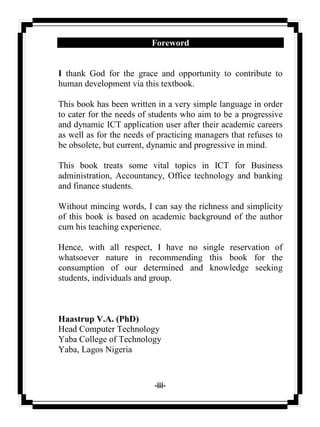 -iii-
Foreword
I thank God for the grace and opportunity to contribute to
human development via this textbook.
This book has been written in a very simple language in order
to cater for the needs of students who aim to be a progressive
and dynamic ICT application user after their academic careers
as well as for the needs of practicing managers that refuses to
be obsolete, but current, dynamic and progressive in mind.
This book treats some vital topics in ICT for Business
administration, Accountancy, Office technology and banking
and finance students.
Without mincing words, I can say the richness and simplicity
of this book is based on academic background of the author
cum his teaching experience.
Hence, with all respect, I have no single reservation of
whatsoever nature in recommending this book for the
consumption of our determined and knowledge seeking
students, individuals and group.
Haastrup V.A. (PhD)
Head Computer Technology
Yaba College of Technology
Yaba, Lagos Nigeria
 