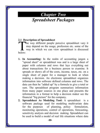 -30-
Chapter Two
Spreadsheet Packages
2.1 Description of Spreadsheet
he way different people perceive spreadsheet vary it
may depend on the usage, profession etc. some of the
way in which we can view spreadsheet is discussed
below:
1. In Accounting: In the realm of accounting jargon a
"spread sheet" or spreadsheet was and is a large sheet of
paper with columns and rows that lays everything out
about transactions for a business person to examine. It
spreads or shows all of the costs, income, taxes, etc. on a
single sheet of paper for a manager to look at when
making a decision. An electronic spreadsheet organizes
information into software defined columns and rows. The
data can then be "added up" by a formula to give a total or
sum. The spreadsheet program summarizes information
from many paper sources in one place and presents the
information in a format to help a decision maker see the
financial "big picture" for the company.
2. Spreadsheet As Modeling Tool: A spreadsheet is a
software package used for modeling multivariate data
for the purposes of planning, policy formulation,
monitoring operations, control of operations, forecasting,
sensitivity analysis and decision making. Spreadsheet can
be used to build a model of real life situations where data
T
 