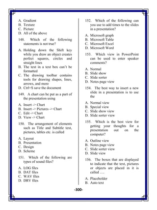 -300-
A. Gradient
B. Texture
C. Picture
D. All of the above
148. Which of the following
statements is not true?
A. Holding down the Shift key
while you draw an object creates
perfect squares, circles and
straight lines
B. The text in a text box can‘t be
formatted
C. The drawing toolbar contains
tools for drawing shapes, lines,
arrows, and more
D. Ctrl+S save the document
149. A chart can be put as a part of
the presentation using
A. Insert -> Chart
B. Insert -> Pictures -> Chart
C. Edit -> Chart
D. View -> Chart
150. The arrangement of elements
such as Title and Subtitle text,
pictures, tables etc. is called
A. Layout
B. Presentation
C. Design
D. Scheme
151. Which of the following are
types of sound files?
A. LOG files
B. DAT files
C. WAV files
D. DRV files
152. Which of the following can
you use to add times to the slides
in a presentation?
A. Microsoft graph
B. Microsoft Table
C. Microsoft Excel
D. Microsoft Word
153. Which view in PowerPoint
can be used to enter speaker
comments?
A. Normal
B. Slide show
C. Slide sorter
D. Notes page view
154. The best way to insert a new
slide in a presentation is to use
the
A. Normal view
B. Special view
C. Slide show view
D. Slide sorter view
155. Which is the best view for
getting your thoughts for a
presentation out on the
computer?
A. Outline view
B. Notes page view
C. Slide sorter view
D. Slide view
156. The boxes that are displayed
to indicate that the text, pictures
or objects are placed in it is
called ….
A. Placeholder
B. Auto text
 