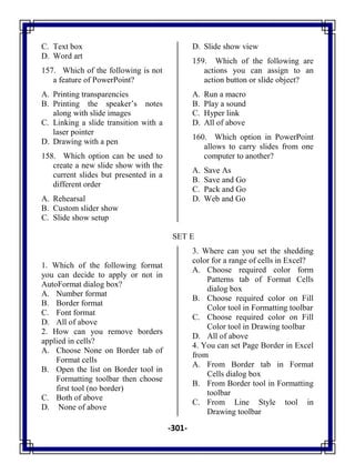 -301-
C. Text box
D. Word art
157. Which of the following is not
a feature of PowerPoint?
A. Printing transparencies
B. Printing the speaker‘s notes
along with slide images
C. Linking a slide transition with a
laser pointer
D. Drawing with a pen
158. Which option can be used to
create a new slide show with the
current slides but presented in a
different order
A. Rehearsal
B. Custom slider show
C. Slide show setup
D. Slide show view
159. Which of the following are
actions you can assign to an
action button or slide object?
A. Run a macro
B. Play a sound
C. Hyper link
D. All of above
160. Which option in PowerPoint
allows to carry slides from one
computer to another?
A. Save As
B. Save and Go
C. Pack and Go
D. Web and Go
SET E
1. Which of the following format
you can decide to apply or not in
AutoFormat dialog box?
A. Number format
B. Border format
C. Font format
D. All of above
2. How can you remove borders
applied in cells?
A. Choose None on Border tab of
Format cells
B. Open the list on Border tool in
Formatting toolbar then choose
first tool (no border)
C. Both of above
D. None of above
3. Where can you set the shedding
color for a range of cells in Excel?
A. Choose required color form
Patterns tab of Format Cells
dialog box
B. Choose required color on Fill
Color tool in Formatting toolbar
C. Choose required color on Fill
Color tool in Drawing toolbar
D. All of above
4. You can set Page Border in Excel
from
A. From Border tab in Format
Cells dialog box
B. From Border tool in Formatting
toolbar
C. From Line Style tool in
Drawing toolbar
 