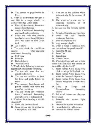 -302-
D. You cannot set page border in
Excel
5. When all the numbers between 0
and 100 in a range should be
displayed in Red Color, apply
A. Use =if() function to format the
required numbers red
B. Apply Conditional Formatting
command on Format menu
C. Select the cells that contain
number between 0 and 100 then
click Red color on Text Color
tool
D. All of above
6. You can check the conditions
against __________ when applying
conditional formatting
A. Cell value
B. Formula
C. Both of above
D. None of above
7. Which of the following is not true
regarding Conditional Formatting?
A. You can add more than one
condition to check
B. You can set condition to look
for Bold and apply Italics on
them.
C. You can apply Font, border and
pattern formats that meets the
specified conditions
D. You can delete any condition
from Conditional Formatting
dialog box if it is not requried
8. Which of the following is invalid
statement?
A. Sheet tabs can be colored
B. Some picture can be applied as
a background of a sheet
C. You can set the column width
automatically fit the amount of
text
D. The width of a row and be
specified manually or fit
automatically
9. You can use the formula palette
to
A. format cells containing numbers
B. create and edit formula
containing functions
C. enter assumptions data
D. copy a range of cells
10. When a range is selected, how
can you activate the previous cell?
A. Press the Alt key
B. Press Tab
C. Press Enter
D. None of above
11. Which tool you will use to join
some cells and place the content at
the middle of joined cell?
A. From Format Cells dialog box
click on Merge Cells check box
B. From Format Cells dialog box
select the Centered alignment
C. From Format Cells dialog box
choose Merge and Center check
box
D. Click on Merge and
Center tool on formatting
toolbar
12. Tab scroll buttons are place on
Excel screen
A. Towards the bottom right
corner
B. towards the bottom left corner
C. towards the top right corner
D. towards the top left corner
 