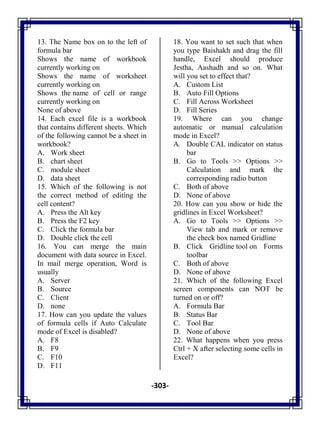 -303-
13. The Name box on to the left of
formula bar
A. Shows the name of workbook
currently working on
B. Shows the name of worksheet
currently working on
C. Shows the name of cell or range
currently working on
D. None of above
14. Each excel file is a workbook
that contains different sheets. Which
of the following cannot be a sheet in
workbook?
A. Work sheet
B. chart sheet
C. module sheet
D. data sheet
15. Which of the following is not
the correct method of editing the
cell content?
A. Press the Alt key
B. Press the F2 key
C. Click the formula bar
D. Double click the cell
16. You can merge the main
document with data source in Excel.
In mail merge operation, Word is
usually
A. Server
B. Source
C. Client
D. none
17. How can you update the values
of formula cells if Auto Calculate
mode of Excel is disabled?
A. F8
B. F9
C. F10
D. F11
18. You want to set such that when
you type Baishakh and drag the fill
handle, Excel should produce
Jestha, Aashadh and so on. What
will you set to effect that?
A. Custom List
B. Auto Fill Options
C. Fill Across Worksheet
D. Fill Series
19. Where can you change
automatic or manual calculation
mode in Excel?
A. Double CAL indicator on status
bar
B. Go to Tools >> Options >>
Calculation and mark the
corresponding radio button
C. Both of above
D. None of above
20. How can you show or hide the
gridlines in Excel Worksheet?
A. Go to Tools >> Options >>
View tab and mark or remove
the check box named Gridline
B. Click Gridline tool on Forms
toolbar
C. Both of above
D. None of above
21. Which of the following Excel
screen components can NOT be
turned on or off?
A. Formula Bar
B. Status Bar
C. Tool Bar
D. None of above
22. What happens when you press
Ctrl + X after selecting some cells in
Excel?
 