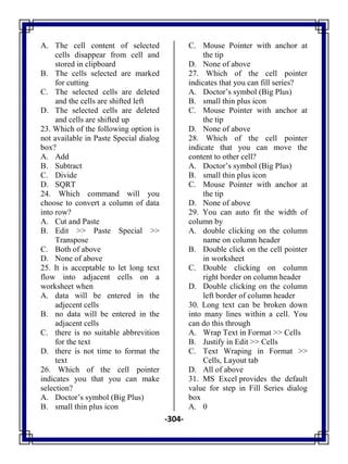 -304-
A. The cell content of selected
cells disappear from cell and
stored in clipboard
B. The cells selected are marked
for cutting
C. The selected cells are deleted
and the cells are shifted left
D. The selected cells are deleted
and cells are shifted up
23. Which of the following option is
not available in Paste Special dialog
box?
A. Add
B. Subtract
C. Divide
D. SQRT
24. Which command will you
choose to convert a column of data
into row?
A. Cut and Paste
B. Edit >> Paste Special >>
Transpose
C. Both of above
D. None of above
25. It is acceptable to let long text
flow into adjacent cells on a
worksheet when
A. data will be entered in the
adjecent cells
B. no data will be entered in the
adjacent cells
C. there is no suitable abbrevition
for the text
D. there is not time to format the
text
26. Which of the cell pointer
indicates you that you can make
selection?
A. Doctor‘s symbol (Big Plus)
B. small thin plus icon
C. Mouse Pointer with anchor at
the tip
D. None of above
27. Which of the cell pointer
indicates that you can fill series?
A. Doctor‘s symbol (Big Plus)
B. small thin plus icon
C. Mouse Pointer with anchor at
the tip
D. None of above
28. Which of the cell pointer
indicate that you can move the
content to other cell?
A. Doctor‘s symbol (Big Plus)
B. small thin plus icon
C. Mouse Pointer with anchor at
the tip
D. None of above
29. You can auto fit the width of
column by
A. double clicking on the column
name on column header
B. Double click on the cell pointer
in worksheet
C. Double clicking on column
right border on column header
D. Double clicking on the column
left border of column header
30. Long text can be broken down
into many lines within a cell. You
can do this through
A. Wrap Text in Format >> Cells
B. Justify in Edit >> Cells
C. Text Wraping in Format >>
Cells, Layout tab
D. All of above
31. MS Excel provides the default
value for step in Fill Series dialog
box
A. 0
 
