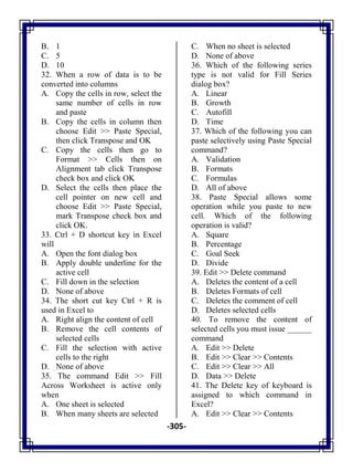 -305-
B. 1
C. 5
D. 10
32. When a row of data is to be
converted into columns
A. Copy the cells in row, select the
same number of cells in row
and paste
B. Copy the cells in column then
choose Edit >> Paste Special,
then click Transpose and OK
C. Copy the cells then go to
Format >> Cells then on
Alignment tab click Transpose
check box and click OK
D. Select the cells then place the
cell pointer on new cell and
choose Edit >> Paste Special,
mark Transpose check box and
click OK.
33. Ctrl + D shortcut key in Excel
will
A. Open the font dialog box
B. Apply double underline for the
active cell
C. Fill down in the selection
D. None of above
34. The short cut key Ctrl + R is
used in Excel to
A. Right align the content of cell
B. Remove the cell contents of
selected cells
C. Fill the selection with active
cells to the right
D. None of above
35. The command Edit >> Fill
Across Worksheet is active only
when
A. One sheet is selected
B. When many sheets are selected
C. When no sheet is selected
D. None of above
36. Which of the following series
type is not valid for Fill Series
dialog box?
A. Linear
B. Growth
C. Autofill
D. Time
37. Which of the following you can
paste selectively using Paste Special
command?
A. Validation
B. Formats
C. Formulas
D. All of above
38. Paste Special allows some
operation while you paste to new
cell. Which of the following
operation is valid?
A. Square
B. Percentage
C. Goal Seek
D. Divide
39. Edit >> Delete command
A. Deletes the content of a cell
B. Deletes Formats of cell
C. Deletes the comment of cell
D. Deletes selected cells
40. To remove the content of
selected cells you must issue ______
command
A. Edit >> Delete
B. Edit >> Clear >> Contents
C. Edit >> Clear >> All
D. Data >> Delete
41. The Delete key of keyboard is
assigned to which command in
Excel?
A. Edit >> Clear >> Contents
 