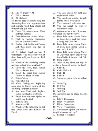 -306-
B. Edit >> Clear >> All
C. Edit >> Delete
D. All of above
42. If you need to remove only the
formatting done in a range (numbers
and formula typed there should not
be removed), you must
A. From Edit menu choose Clear
and then Formats
B. From Edit menu choose Delete
C. Click on Remove Formatting
tool on Standard Toolbar
D. Double click the Format Painter
and then press Esc key in
keyboard
43. By default Excel provides 3
worksheets. You need only two of
them, how will you delete the third
one?
44. Which of the following action
removes a sheet from workbook?
A. Select the sheet, then choose
Edit >> Delete Sheet
B. Select the sheet then choose
Format >> Sheet >> Hide
C. Both of above
D. None of above
45. While Finding and Replacing
some data in Excel, which of the
following statement is valid?
A. You can Find and Replace
within the sheet or workbook
B. Excel does not have option to
match case for find
C. Both are valid
D. None are valid
46. Which of the following is not
true about Find and Replace in
Excel
A. You can search for bold and
replace with italics
B. You can decide whether to look
for the whole word or not
C. You can search in formula too
D. You can search by rows or
columns or sheets
47. You can move a sheet from one
workbook into new book by
A. From Edit menu choose Move
or Copy sheet, mark the Create
a ccopy and Click OK
B. From Edit menu choose Move
of Copy then choose (Move to
end) and click OK
C. From Edit menu choose Move
or Copy then select (new book)
from To Book list and click OK
D. None of above
48. What is the short cut key to
replace a data with another in sheet?
A. Ctrl + R
B. Ctrl + Shift + R
C. Ctrl + H
D. Ctrl + F
49. Comments put in cells are called
…..
A. Smart Tip
B. Cell Tip
C. Web Tip
D. Soft Tip
50. Comments can be added to cells
using …..
A. Edit -> Comments
B. Insert -> Comment
C. File -> Comments
D. View –> Comments
51. Which menu option can be used
to split windows into two?
A. Format -> Window
 