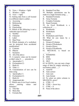 -307-
B. View -> Window-> Split
C. Window -> Split
D. View –> Split
52. Getting data from a cell located
in a different sheet is called….
A. Accessing
B. Referencing
C. Updating
D. Functioning
53. Which of the following is not a
valid data type in Excel?
A. Number
B. Character
C. Label
D. Date/Time
54. Which elements of a worksheet
can be protected from accidental
modification?
A. Contents
B. Objects
C. Scenarios
D. All of the above
55. A numeric value can be treated
as label value if …… precedes it.
A. Apostrophe (‗)
B. Exclamation (!)
C. Hash (#)
D. Tilde (~)
56. Concatenation of text can be
done using
A. Apostrophe (‗)
B. Exclamation (!)
C. Hash (#)
D. Ampersand (&)
57. Which area in an Excel window
allows entering values and
formulas?
A. Title Bar
B. Menu Bar
C. Formula Bar
D. Standard Tool Bar
58. Multiple calculations can be
made in a single formula using…..
A. Standard Formulas
B. Array Formula
C. Complex Formulas
D. Smart Formula
59. An Excel Workbook is a
collection of …….
A. Workbooks
B. Worksheets
C. Charts
D. Worksheets and Charts
60. What do you mean by a
Workspace?
A. Group of Columns
B. Group of Worksheets
C. Group of Rows
D. Group of Workbooks
61. MS-EXCEL is based on
……….?
A. WINDOWS
B. DOS
C. UNIX
D. OS/2
62. In EXCEL, you can sum a large
range of data by simply selecting a
tool button called …..?
A. AutoFill
B. Auto correct
C. Auto sum
D. Auto format
63. To select an entire column in
MS-EXCEL, press?
A. CTRL + C
B. CTRL + Arrow key
C. CTRL + S
D. None of the above
 