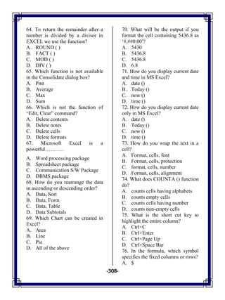 -308-
64. To return the remainder after a
number is divided by a divisor in
EXCEL we use the function?
A. ROUND ( )
B. FACT ( )
C. MOD ( )
D. DIV ( )
65. Which function is not available
in the Consolidate dialog box?
A. Pmt
B. Average
C. Max
D. Sum
66. Which is not the function of
―Edit, Clear‖ command?
A. Delete contents
B. Delete notes
C. Delete cells
D. Delete formats
67. Microsoft Excel is a
powerful………..
A. Word processing package
B. Spreadsheet package
C. Communication S/W Package
D. DBMS package
68. How do you rearrange the data
in ascending or descending order?
A. Data, Sort
B. Data, Form
C. Data, Table
D. Data Subtotals
69. Which Chart can be created in
Excel?
A. Area
B. Line
C. Pie
D. All of the above
70. What will be the output if you
format the cell containing 5436.8 as
‗#,##0.00′?
A. 5430
B. 5436.8
C. 5436.8
D. 6.8
71. How do you display current date
and time in MS Excel?
A. date ()
B. Today ()
C. now ()
D. time ()
72. How do you display current date
only in MS Excel?
A. date ()
B. Today ()
C. now ()
D. time ()
73. How do you wrap the text in a
cell?
A. Format, cells, font
B. Format, cells, protection
C. format, cells, number
D. Format, cells, alignment
74. What does COUNTA () function
do?
A. counts cells having alphabets
B. counts empty cells
C. counts cells having number
D. counts non-empty cells
75. What is the short cut key to
highlight the entire column?
A. Ctrl+C
B. Ctrl+Enter
C. Ctrl+Page Up
D. Ctrl+Space Bar
76. In the formula, which symbol
specifies the fixed columns or rows?
A. $
 