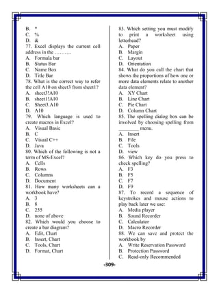 -309-
B. *
C. %
D. &
77. Excel displays the current cell
address in the ……….
A. Formula bar
B. Status Bar
C. Name Box
D. Title Bar
78. What is the correct way to refer
the cell A10 on sheet3 from sheet1?
A. sheet3!A10
B. sheet1!A10
C. Sheet3.A10
D. A10
79. Which language is used to
create macros in Excel?
A. Visual Basic
B. C
C. Visual C++
D. Java
80. Which of the following is not a
term of MS-Excel?
A. Cells
B. Rows
C. Columns
D. Document
81. How many worksheets can a
workbook have?
A. 3
B. 8
C. 255
D. none of above
82. Which would you choose to
create a bar diagram?
A. Edit, Chart
B. Insert, Chart
C. Tools, Chart
D. Format, Chart
83. Which setting you must modify
to print a worksheet using
letterhead?
A. Paper
B. Margin
C. Layout
D. Orientation
84. What do you call the chart that
shows the proportions of how one or
more data elements relate to another
data element?
A. XY Chart
B. Line Chart
C. Pie Chart
D. Column Chart
85. The spelling dialog box can be
involved by choosing spelling from
________ menu.
A. Insert
B. File
C. Tools
D. view
86. Which key do you press to
check spelling?
A. F3
B. F5
C. F7
D. F9
87. To record a sequence of
keystrokes and mouse actions to
play back later we use:
A. Media player
B. Sound Recorder
C. Calculator
D. Macro Recorder
88. We can save and protect the
workbook by
A. Write Reservation Password
B. Protection Password
C. Read-only Recommended
 