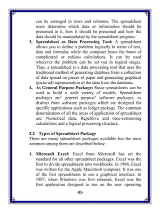 -31-
can be arranged in rows and columns. The spreadsheet
users determine which data or information should be
presented in it, how it should be presented and how the
data should be manipulated by the spreadsheet program.
3. Spreadsheet as Data Processing Tool: A spreadsheet
allows you to define a problem logically in terms of text,
data and formulae while the computer bears the brunt of
complicated or tedious calculations. It can be used
wherever the problem can be set out in logical stages.
Thus, a spreadsheet is a data processing tool that uses the
traditional method of generating database from a collection
of data spread on pieces of paper and generating graphical
(pictorial) representation of the data from the database.
4. As General Purpose Package: Since spreadsheets can be
used to build a wide variety of models. Spreadsheet
packages are‘ general purpose‘ software packages, as
distinct from software packages which are designed for
specific applications such as ledger package. The common
denominators of all the areas of application of spreadsheet
are: Numerical data, Repetitive and time-consuming
calculations and a logical processing structure.
2.2 Types of Spreadsheet Package
There are many spreadsheet packages available but the most
common among them are described below:
1. Microsoft Excel: Excel from Microsoft has set the
standard for all other spreadsheet packages. Excel was the
first to divide spreadsheets into workbooks. In 1984, Excel
was written for the Apple Macintosh computer. It was one
of the first spreadsheets to use a graphical interface. In
1987, when Windows was first released, Excel was the
first application designed to run on the new operating
 