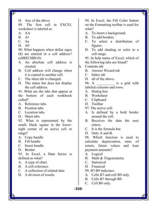 -310-
D. Any of the above
89. The first cell in EXCEL
worksheet is labeled as
A. AA
B. A1
C. Aa
D. A0
90. What happens when dollar signs
($) are entered in a cell address?
(e$B$2:$B$10)
A. An absolute cell address is
created.
B. Cell address will change when
it is copied to another cell.
C. The sheet tab is changed.
D. The status bar does not display
the cell address.
91. What are the tabs that appear at
the bottom of each workbook
called?
A. Reference tabs
B. Position tabs
C. Location tabs
D. Sheet tabs
92. What is represented by the
small, black square in the lower-
right corner of an active cell or
range?
A. Copy handle
B. Fill handle
C. Insert handle
D. Border
93. In Excel, a Data Series is
defined as what?
A. A type of chart.
B. A cell reference.
C. A collection of related data
D. A division of results
94. In Excel, the Fill Color button
on the Formatting toolbar is used for
what?
A. To insert a background.
B. To add borders.
C. To select a distribution of
figures.
D. To add shading or color to a
cell range.
95. In help menu of Excel, which of
the following tabs are found?
A. Contents tab
B. Answer Wizard tab
C. Index tab
D. all of the above.
96. A __________ is a grid with
labeled columns and rows.
A. Dialog box
B. Worksheet
C. Clipboard
D. Toolbar
97. The active cell:
A. Is defined by a bold border
around the cell.
B. Receives the data the user
enters.
C. It is the formula bar.
D. Only A and B.
98. Which function is used to
calculate depreciation, rates of
return, future values and loan
payment amounts?
A. Logical
B. Math & Trigonometry
C. Statistical
D. Financial
99. B7:B9 indicates:
A. Cells B7 and cell B9 only.
B. Cells B7 through B9.
C. Cell B8 only.
 