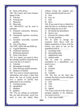 -311-
D. None of the above.
100. The Cancel and Enter buttons
appear in the:
A. Title bar
B. Formula bar
C. Menu bar
D. Sheet tabs
101. MS-EXCEL can be used to
automate
A. Financial statements, Business
forecasting
B. Transaction registers, inventory
control
C. Accounts receivable, accounts
payable
D. Any of the above
102. NOT, AND, OR and XOR are
A. Logical Operators
B. Arithmetic operators
C. Relational operators
D. None of the above
103. In a report, you need to show
the monthly rainfall in NepaThe best
way to do this is to insert a
A. Calendar
B. photograph of rainfall
C. chart showing rainfall amounts
D. database of rainfall
104. You want to record experiment
information and create a chart that
shows the rate of crystal growth
over a period of timThe best
application to use would be:
A. word processing
B. spreadsheet
C. database
D. graphics
105. You are editing an worksheet
that you had previously saveIf you
want to save the edited sheet
without losing the original one,
which command should you use?
A. New
B. Save As
C. Edit
D. Save
106. If you want to have a blank line
after the title in a worksheet, what is
the best thing for you to do?
A. Re-format the spreadsheet
B. Insert a row
C. Increase the column width
D. Use the spacebar
107. In order to arrange the
countries from those with the
highest population to those with the
lowest, you need to sort on the
population field in ……………
A. ascending order
B. descending order
C. alphabetical order
D. random order
108. In order to perform a
calculation in a spreadsheet, you
need to use a:
A. Table
B. Formula
C. Field
D. Variable
109. The box on the chart that
contains the name of each individual
record is called the ________.
A. Cell
B. Title
C. Axis
D. legend
110. If you want all of the white cats
grouped together in the database,
you need to sort by ________.
A. Color, then Gender
 