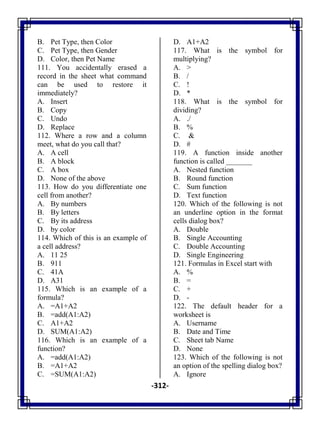 -312-
B. Pet Type, then Color
C. Pet Type, then Gender
D. Color, then Pet Name
111. You accidentally erased a
record in the sheet what command
can be used to restore it
immediately?
A. Insert
B. Copy
C. Undo
D. Replace
112. Where a row and a column
meet, what do you call that?
A. A cell
B. A block
C. A box
D. None of the above
113. How do you differentiate one
cell from another?
A. By numbers
B. By letters
C. By its address
D. by color
114. Which of this is an example of
a cell address?
A. 11 25
B. 911
C. 41A
D. A31
115. Which is an example of a
formula?
A. =A1+A2
B. =add(A1:A2)
C. A1+A2
D. SUM(A1:A2)
116. Which is an example of a
function?
A. =add(A1:A2)
B. =A1+A2
C. =SUM(A1:A2)
D. A1+A2
117. What is the symbol for
multiplying?
A. >
B. /
C. !
D. *
118. What is the symbol for
dividing?
A. ./
B. %
C. &
D. #
119. A function inside another
function is called _______
A. Nested function
B. Round function
C. Sum function
D. Text function
120. Which of the following is not
an underline option in the format
cells dialog box?
A. Double
B. Single Accounting
C. Double Accounting
D. Single Engineering
121. Formulas in Excel start with
A. %
B. =
C. +
D. -
122. The default header for a
worksheet is
A. Username
B. Date and Time
C. Sheet tab Name
D. None
123. Which of the following is not
an option of the spelling dialog box?
A. Ignore
 