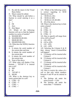 -314-
C. By edit the macro in the Visual
Basic Editor
D. Macro cannot be edited.
134. What should be add before a
fraction to avoid entering it as a
date?
A. //
B. FR
C. Zero
D. Zero Space
135. Which of the following
function will use to find the highest
number in a series of number?
A. MAX(B1:B3)
B. MAXIMUM (B1:B3)
C. HIGH (B1:B3)
D. HIGHEST(B1:B3)
136. What does the NOW() function
return?
A. It returns the serial number of
the current date and time
B. It returns the serial number of
the current date
C. It returns the serial number of
the current time
D. None of the above
137. What value will display if the
formula = ―$55.00″+5 is entered
into a cell?
A. $60
B. 60
C. ―$55.00″+5
D. $60.00
138. What is the shortcut key to
insert current date in a cell?
A. CTRL + D
B. CTRL + T
C. CTRL + ;
D. CTRL + /
139. Which of the following syntax
is correct regarding to SUM
function in Excel?
A. =SUM (A1, B1)
B. =SUM (A1:B9)
C. =SUM (A1:A9, B1:B9)
D. All of the above
140. What is the shortcut key to hide
entire column?
A. CTRL + −
B. CTRL + 0
C. CTRL + H
D. CTRL + C
141. How to specify cell range from
A9 to A99 in Excel?
A. (A9, A99)
B. (A9 to A99)
C. (A9 : A99)
D. (A9 – A99)
142. Selecting the Column G & H
then choose Insert->ColumnWhat
will happen?
A. 2 Columns will be inserted after
Column F
B. 2 Columns will be inserted after
Column G
C. 2 Columns will be inserted after
Column H
D. 2 Columns will be inserted after
Column I
143. How to restrict the values of a
cell so that only whole numbers
between 9 and 99 can be entered in
a cell.
A. The Settings tab under the
menu Format -> Cells
B. The Settings tab under the
menu Data -> Validation
 