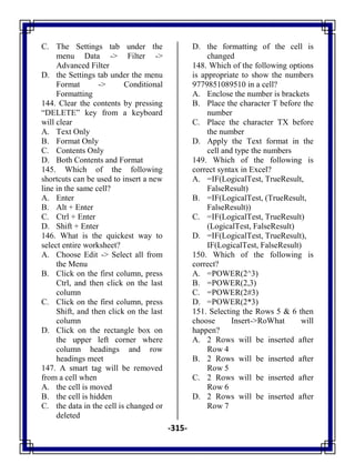-315-
C. The Settings tab under the
menu Data -> Filter ->
Advanced Filter
D. the Settings tab under the menu
Format -> Conditional
Formatting
144. Clear the contents by pressing
―DELETE‖ key from a keyboard
will clear
A. Text Only
B. Format Only
C. Contents Only
D. Both Contents and Format
145. Which of the following
shortcuts can be used to insert a new
line in the same cell?
A. Enter
B. Alt + Enter
C. Ctrl + Enter
D. Shift + Enter
146. What is the quickest way to
select entire worksheet?
A. Choose Edit -> Select all from
the Menu
B. Click on the first column, press
Ctrl, and then click on the last
column
C. Click on the first column, press
Shift, and then click on the last
column
D. Click on the rectangle box on
the upper left corner where
column headings and row
headings meet
147. A smart tag will be removed
from a cell when
A. the cell is moved
B. the cell is hidden
C. the data in the cell is changed or
deleted
D. the formatting of the cell is
changed
148. Which of the following options
is appropriate to show the numbers
9779851089510 in a cell?
A. Enclose the number is brackets
B. Place the character T before the
number
C. Place the character TX before
the number
D. Apply the Text format in the
cell and type the numbers
149. Which of the following is
correct syntax in Excel?
A. =IF(LogicalTest, TrueResult,
FalseResult)
B. =IF(LogicalTest, (TrueResult,
FalseResult))
C. =IF(LogicalTest, TrueResult)
(LogicalTest, FalseResult)
D. =IF(LogicalTest, TrueResult),
IF(LogicalTest, FalseResult)
150. Which of the following is
correct?
A. =POWER(2^3)
B. =POWER(2,3)
C. =POWER(2#3)
D. =POWER(2*3)
151. Selecting the Rows 5 & 6 then
choose Insert->RoWhat will
happen?
A. 2 Rows will be inserted after
Row 4
B. 2 Rows will be inserted after
Row 5
C. 2 Rows will be inserted after
Row 6
D. 2 Rows will be inserted after
Row 7
 