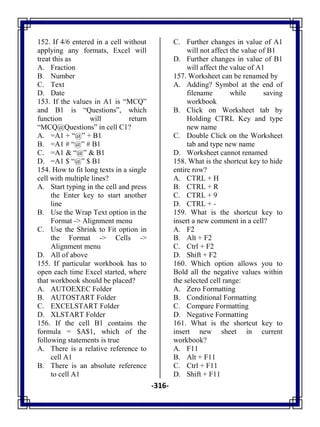 -316-
152. If 4/6 entered in a cell without
applying any formats, Excel will
treat this as
A. Fraction
B. Number
C. Text
D. Date
153. If the values in A1 is ―MCQ‖
and B1 is ―Questions‖, which
function will return
―MCQ@Questions‖ in cell C1?
A. =A1 + ―@‖ + B1
B. =A1 # ―@‖ # B1
C. =A1 & ―@‖ & B1
D. =A1 $ ―@‖ $ B1
154. How to fit long texts in a single
cell with multiple lines?
A. Start typing in the cell and press
the Enter key to start another
line
B. Use the Wrap Text option in the
Format -> Alignment menu
C. Use the Shrink to Fit option in
the Format -> Cells ->
Alignment menu
D. All of above
155. If particular workbook has to
open each time Excel started, where
that workbook should be placed?
A. AUTOEXEC Folder
B. AUTOSTART Folder
C. EXCELSTART Folder
D. XLSTART Folder
156. If the cell B1 contains the
formula = $A$1, which of the
following statements is true
A. There is a relative reference to
cell A1
B. There is an absolute reference
to cell A1
C. Further changes in value of A1
will not affect the value of B1
D. Further changes in value of B1
will affect the value of A1
157. Worksheet can be renamed by
A. Adding? Symbol at the end of
filename while saving
workbook
B. Click on Worksheet tab by
Holding CTRL Key and type
new name
C. Double Click on the Worksheet
tab and type new name
D. Worksheet cannot renamed
158. What is the shortcut key to hide
entire row?
A. CTRL + H
B. CTRL + R
C. CTRL + 9
D. CTRL + -
159. What is the shortcut key to
insert a new comment in a cell?
A. F2
B. Alt + F2
C. Ctrl + F2
D. Shift + F2
160. Which option allows you to
Bold all the negative values within
the selected cell range:
A. Zero Formatting
B. Conditional Formatting
C. Compare Formatting
D. Negative Formatting
161. What is the shortcut key to
insert new sheet in current
workbook?
A. F11
B. Alt + F11
C. Ctrl + F11
D. Shift + F11
 