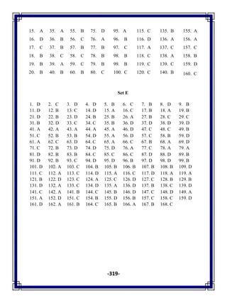 -319-
15. A 35. A 55. B 75. D 95. A 115. C 135. B 155. A
16. D 36. B 56. C 76. A 96. B 116. D 136. A 156. A
17. C 37. B 57. B 77. B 97. C 117. A 137. C 157. C
18. B 38. C 58. C 78. B 98. B 118. C 138. A 158. B
19. B 39. A 59. C 79. B 99. B 119. C 139. C 159. D
20. B 40. B 60. B 80. C 100. C 120. C 140. B 160. C
Set E
1. D 2. C 3. D 4. D 5. B 6. C 7. B 8. D 9. B
11. D 12. B 13. C 14. D 15. A 16. C 17. B 18. A 19. B
21. D 22. B 23. D 24. B 25. B 26. A 27. B 28. C 29. C
31. B 32. D 33. C 34. C 35. B 36. D 37. D 38. D 39. D
41. A 42. A 43. A 44. A 45. A 46. D 47. C 48. C 49. B
51. C 52. B 53. B 54. D 55. A 56. D 57. C 58. B 59. D
61. A 62. C 63. D 64. C 65. A 66. C 67. B 68. A 69. D
71. C 72. B 73. D 74. D 75. D 76. A 77. C 78. A 79. A
81. D 82. B 83. B 84. C 85. C 86. C 87. D 88. D 89. B
91. D 92. B 93. C 94. D 95. D 96. B 97. D 98. D 99. B
101. D 102. A 103. C 104. B 105. B 106. B 107. B 108. B 109. D
111. C 112. A 113. C 114. D 115. A 116. C 117. D 118. A 119. A
121. B 122. D 123. C 124. A 125. C 126. D 127. C 128. B 129. B
131. D 132. A 133. C 134. D 135. A 136. D 137. B 138. C 139. D
141. C 142. A 141. B 144. C 145. B 146. D 147. C 148. D 149. A
151. A 152. D 151. C 154. B 155. D 156. B 157. C 158. C 159. D
161. D 162. A 161. B 164. C 165. B 166. A 167. B 168. C
 