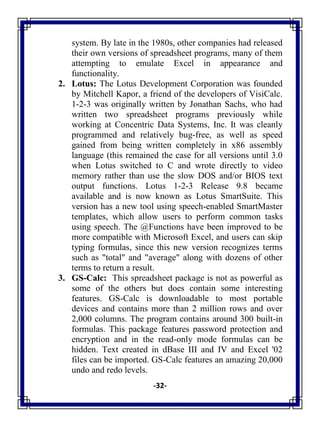 -32-
system. By late in the 1980s, other companies had released
their own versions of spreadsheet programs, many of them
attempting to emulate Excel in appearance and
functionality.
2. Lotus: The Lotus Development Corporation was founded
by Mitchell Kapor, a friend of the developers of VisiCalc.
1-2-3 was originally written by Jonathan Sachs, who had
written two spreadsheet programs previously while
working at Concentric Data Systems, Inc. It was cleanly
programmed and relatively bug-free, as well as speed
gained from being written completely in x86 assembly
language (this remained the case for all versions until 3.0
when Lotus switched to C and wrote directly to video
memory rather than use the slow DOS and/or BIOS text
output functions. Lotus 1-2-3 Release 9.8 became
available and is now known as Lotus SmartSuite. This
version has a new tool using speech-enabled SmartMaster
templates, which allow users to perform common tasks
using speech. The @Functions have been improved to be
more compatible with Microsoft Excel, and users can skip
typing formulas, since this new version recognizes terms
such as "total" and "average" along with dozens of other
terms to return a result.
3. GS-Calc: This spreadsheet package is not as powerful as
some of the others but does contain some interesting
features. GS-Calc is downloadable to most portable
devices and contains more than 2 million rows and over
2,000 columns. The program contains around 300 built-in
formulas. This package features password protection and
encryption and in the read-only mode formulas can be
hidden. Text created in dBase III and IV and Excel '02
files can be imported. GS-Calc features an amazing 20,000
undo and redo levels.
 