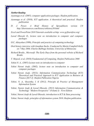 -320-
Further Reading
Ayannuga et al. (2007), computer application packages. Hasfem publication.
Ayannuga et al. (2010), ICT application. A theoretical and practical. Hasfem
publication
D. J. Power. A Brief History of Spreadsheets version 3.0
http://dssresources.com/history/sshistory30.html
Excel and PowerPoint 2010 Tutorials available at http: www.gcflearnfree.org/
Lawal Olawale O., lecture note on introduction to computer and computer
packages
O.C, Akinyokun (1999), Principle and practice of computing technology
Oral history interview with Jonathan Sachs, Conducted by Martin Campbell-Kelly
on 7 May 2004, Charles Babbage Institute, University of Minnesota
Richard Brodie., Microsoft: The Early Days from the personal website of Richard
Brodie
T. Mojeed, et al, (2010) Fundamental of Computing, Hasfem Publication 2008
Yekini N. A., (2007) Lecture note on introduction to computer
Yekini Nureni Asafe, (2002), lecture note on introduction to computer and
computer packages
Yekini Nureni Asafe, (2013); Information Communication Technology (ICT)
Theoretical and Practical Approach to ICT Application in Business &
Finance [ICT 2]. Hasfem Publication Nigeria
Yekini, N. A., Oyeyinka, I. K (2012), Principle & Practice of Management
Information System
Yekini, Nureni Asafe & Lawal Olawale, (2012) Information Communication &
Technology “Modern Perspective” (Volume I) First Edition
Yekini, Nureni Asafe & Lawal Olawale, introduction to ICT & Data processing
Yekini, Nureni Asafe, principles of information system 2010, Hasfem publication.
 
