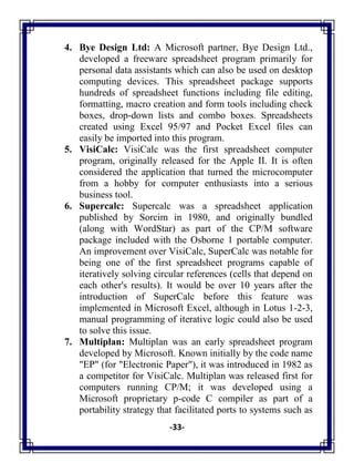 -33-
4. Bye Design Ltd: A Microsoft partner, Bye Design Ltd.,
developed a freeware spreadsheet program primarily for
personal data assistants which can also be used on desktop
computing devices. This spreadsheet package supports
hundreds of spreadsheet functions including file editing,
formatting, macro creation and form tools including check
boxes, drop-down lists and combo boxes. Spreadsheets
created using Excel 95/97 and Pocket Excel files can
easily be imported into this program.
5. VisiCalc: VisiCalc was the first spreadsheet computer
program, originally released for the Apple II. It is often
considered the application that turned the microcomputer
from a hobby for computer enthusiasts into a serious
business tool.
6. Supercalc: Supercalc was a spreadsheet application
published by Sorcim in 1980, and originally bundled
(along with WordStar) as part of the CP/M software
package included with the Osborne 1 portable computer.
An improvement over VisiCalc, SuperCalc was notable for
being one of the first spreadsheet programs capable of
iteratively solving circular references (cells that depend on
each other's results). It would be over 10 years after the
introduction of SuperCalc before this feature was
implemented in Microsoft Excel, although in Lotus 1-2-3,
manual programming of iterative logic could also be used
to solve this issue.
7. Multiplan: Multiplan was an early spreadsheet program
developed by Microsoft. Known initially by the code name
"EP" (for "Electronic Paper"), it was introduced in 1982 as
a competitor for VisiCalc. Multiplan was released first for
computers running CP/M; it was developed using a
Microsoft proprietary p-code C compiler as part of a
portability strategy that facilitated ports to systems such as
 