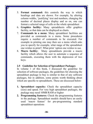 -36-
5. Format command: this controls the way in which
headings and data are shown. For example, by altering
column widths, ‗justifying‘ text and numbers, changing the
number of decimal places display and so on, one can
format a selected range of cells or the whole spreadsheet
6. Graphics facility: Many spreadsheets offer graphics
facility, so that data can be displayed as charts.
7. Commands in a menu: Many spreadsheet facilities are
provided as commands in a menu. Some procedures
require a number of commands to be executed. For
example in printing one may then see a menu which asks
you to specify for example, what range of the spreadsheet
one wishes to print?, What print ‗option one wishes to use.
8. Macro facility: Many spreadsheets provide a macro
facility which allows the user to automate a sequence of
commands, executing them with the depression of two
keys.
2.5 Guideline for Selection of Spreadsheet Packages
In volume 1 of this book, I discussed the guideline for
selection of software packages, the guidelines for choosing the
spreadsheet package to buy is similar to that of any software
packages, but in addition, some points worth thinking about
which are specific to spreadsheets. These are discussed below:
1. Spreadsheet capacity: Check the spreadsheet capacity
(size) and speed. For very high spreadsheet packages, the
package may need 10MB RAM or higher
2. Programming features: Check the programming features
in the package. Spreadsheet models should have an easily
used ‗macro feature‘ for pre-programming standard
spreadsheet operations
 